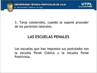 3. Taras colaterales, cuando se supone proceder
de los parientes laterales.
LAS ESCUELAS PENALES
Las escuelas que han impuesto sus postulados son
la escuela Penal Clásica y la escuela Penal
Positivista.
 