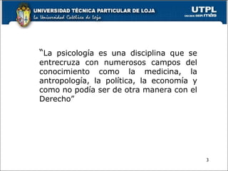 3
“La psicología es una disciplina que se
entrecruza con numerosos campos del
conocimiento como la medicina, la
antropología, la política, la economía y
como no podía ser de otra manera con el
Derecho”
 