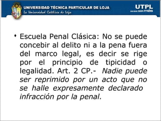  Escuela Penal Clásica: No se puede
concebir al delito ni a la pena fuera
del marco legal, es decir se rige
por el principio de tipicidad o
legalidad. Art. 2 CP.- Nadie puede
ser reprimido por un acto que no
se halle expresamente declarado
infracción por la penal.
 