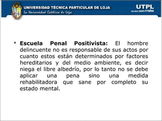  Escuela Penal Positivista: El hombre
delincuente no es responsable de sus actos por
cuanto estos están determinados por factores
hereditarios y del medio ambiente, es decir
niega el libre albedrío, por lo tanto no se debe
aplicar una pena sino una medida
rehabilitadora que sane por completo su
estado mental.
 