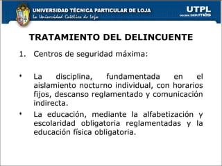TRATAMIENTO DEL DELINCUENTE
1. Centros de seguridad máxima:
 La disciplina, fundamentada en el
aislamiento nocturno individual, con horarios
fijos, descanso reglamentado y comunicación
indirecta.
 La educación, mediante la alfabetización y
escolaridad obligatoria reglamentadas y la
educación física obligatoria.
 