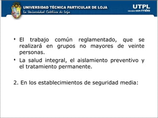  El trabajo común reglamentado, que se
realizará en grupos no mayores de veinte
personas.
 La salud integral, el aislamiento preventivo y
el tratamiento permanente.
2. En los establecimientos de seguridad media:
 