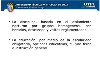  La disciplina, basada en el aislamiento
nocturno por grupos homogéneos, con
horarios, descansos y visitas reglamentados.
 La educación, por medio de la escolaridad
obligatoria, opciones educativas, cultura física
e instrucción general.
 