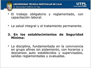  El trabajo obligatorio y reglamentado, con
capacitación laboral.
 La salud integral y el tratamiento permanente.
3. En los establecimientos de Seguridad
Mínima:
 La disciplina, fundamentada en la convivencia
en grupo afines sin aislamiento, con horarios y
descansos auto establecidos y supervisados,
salidas reglamentadas y evaluadas.
 