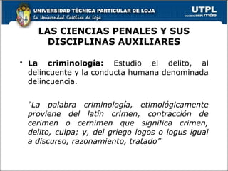 LAS CIENCIAS PENALES Y SUS
DISCIPLINAS AUXILIARES
 La criminología: Estudio el delito, al
delincuente y la conducta humana denominada
delincuencia.
“La palabra criminología, etimológicamente
proviene del latín crimen, contracción de
cerimen o cernimen que significa crimen,
delito, culpa; y, del griego logos o logus igual
a discurso, razonamiento, tratado”
 