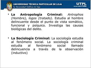  La Antropología Criminal: Antrophos
(Hombre), logos (tratado). Estudia al hombre
delincuente desde el punto de vista somático,
funcional y psíquico. Investiga las causas
biológicas del delito.
 La Sociología Criminal: La sociología estudia
al fenómeno social. La sociología criminal
estudia al fenómeno social llamado
delincuencia a través de la observación
(inductivo)
 