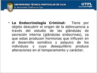  La Endocrinología Criminal: Tiene por
objeto descubrir el origen de la delincuencia a
través del estudio de las glándulas de
secreción interna (glándulas endocrinas), ya
que estas producen hormonas que influyen en
el desarrollo somático y psíquico de los
individuos y cuyo desequilibrio produce
alteraciones en el temperamento y carácter.
 