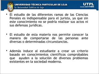  El estudio de las diferentes ramas de las Ciencias
Penales es indispensable para el jurista, ya que sin
este conocimiento no se podría realizar sus actos ni
sus defensas jurídicas.
 El estudio de esta materia nos permite conocer la
manera de comportarse de las personas ante
diversas o determinadas circunstancias.
 Además induce al estudiante a crear un criterio
basado en conocimientos científicos comprobables
que ayuden a la solución de diversos problemas
existentes en la sociedad moderna.
 