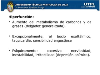 Hiperfunción:
 Aumento del metabolismo de carbonos y de
grasas (delgadez generalizada).
 Excepcionalmente, el bocio exoftálmico,
taquicardia, sensibilidad angustiosa
 Psíquicamente: excesiva nerviosidad,
inestabilidad, irritabilidad (depresión anímica).
 