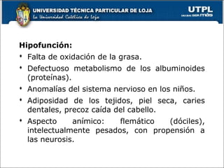 Hipofunción:
 Falta de oxidación de la grasa.
 Defectuoso metabolismo de los albuminoides
(proteínas).
 Anomalías del sistema nervioso en los niños.
 Adiposidad de los tejidos, piel seca, caries
dentales, precoz caída del cabello.
 Aspecto anímico: flemático (dóciles),
intelectualmente pesados, con propensión a
las neurosis.
 
