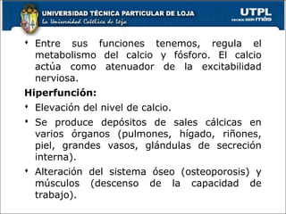  Entre sus funciones tenemos, regula el
metabolismo del calcio y fósforo. El calcio
actúa como atenuador de la excitabilidad
nerviosa.
Hiperfunción:
 Elevación del nivel de calcio.
 Se produce depósitos de sales cálcicas en
varios órganos (pulmones, hígado, riñones,
piel, grandes vasos, glándulas de secreción
interna).
 Alteración del sistema óseo (osteoporosis) y
músculos (descenso de la capacidad de
trabajo).
 