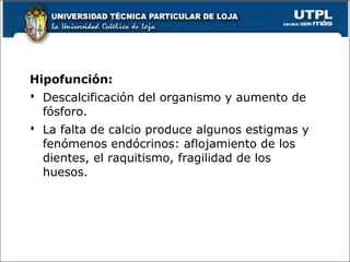 Hipofunción:
 Descalcificación del organismo y aumento de
fósforo.
 La falta de calcio produce algunos estigmas y
fenómenos endócrinos: aflojamiento de los
dientes, el raquitismo, fragilidad de los
huesos.
 