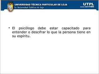  El psicólogo debe estar capacitado para
entender o descifrar lo que la persona tiene en
su espíritu.
 