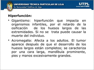 Hiperfunción:
 Gigantismo: hiperfunción que impacta en
organismos infantiles, por el retardo de la
osificación de los huesos largos de las
extremidades. Si no se trata puede causar la
muerte del individuo.
 Acromegalia: Afecta a los adultos. El tumor
aparece después de que el desarrollo de los
huesos largos están completos; se caracteriza
por una cara larga, mandíbula prominente,
pies y manos excesivamente grandes.
50
 