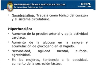  Noradrenalina: Trabaja como tónico del corazón
y el sistema circulatorio.
Hiperfunción:
 Aumento de la presión arterial y de la actividad
cardiaca.
 Aumento de la glucosa en la sangre y
acumulación de glucógeno en el hígado.
 Nerviosidad, agilidad mental, euforia,
agresividad.
 En las mujeres, tendencia a lo obesidad,
aumento de la secreción láctea.
54
 