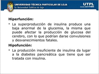 Hiperfunción:
 La superproducción de insulina produce una
baja anormal de la glucemia, la misma que
puede afectar la producción de glucosa del
cerebro, con lo que podrían darse convulsiones
y desvanecimientos fatales.
Hipofunción:
 La producción insuficiente de insulina da lugar
a la diabetes pancreática que tiene que ser
tratada con insulina.
58
 