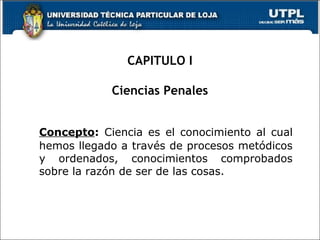 CAPITULO I
Ciencias Penales
Concepto: Ciencia es el conocimiento al cual
hemos llegado a través de procesos metódicos
y ordenados, conocimientos comprobados
sobre la razón de ser de las cosas.
 