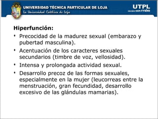 Hiperfunción:
 Precocidad de la madurez sexual (embarazo y
pubertad masculina).
 Acentuación de los caracteres sexuales
secundarios (timbre de voz, vellosidad).
 Intensa y prolongada actividad sexual.
 Desarrollo precoz de las formas sexuales,
especialmente en la mujer (leucorreas entre la
menstruación, gran fecundidad, desarrollo
excesivo de las glándulas mamarias).
62
 