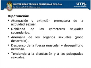 Hipofunción:
 Atenuación y extinción prematura de la
actividad sexual.
 Debilidad de los caracteres sexuales
secundarios.
 Anomalía de los órganos sexuales (poco
desarrollo).
 Descenso de la fuerza muscular y desequilibrio
nervioso.
 Tendencia a la disociación y a las psicopatías
sexuales.
 