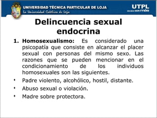 Delincuencia sexual
endocrina
1. Homosexualismo: Es considerado una
psicopatía que consiste en alcanzar el placer
sexual con personas del mismo sexo. Las
razones que se pueden mencionar en el
condicionamiento de los individuos
homosexuales son las siguientes.
 Padre violento, alcohólico, hostil, distante.
 Abuso sexual o violación.
 Madre sobre protectora.
64
 