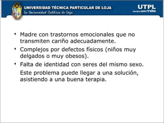  Madre con trastornos emocionales que no
transmiten cariño adecuadamente.
 Complejos por defectos físicos (niños muy
delgados o muy obesos).
 Falta de identidad con seres del mismo sexo.
Este problema puede llegar a una solución,
asistiendo a una buena terapia.
65
 