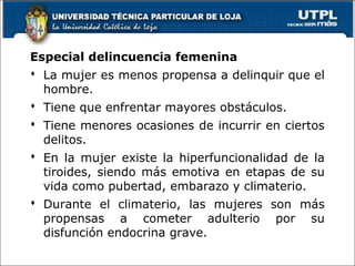Especial delincuencia femenina
 La mujer es menos propensa a delinquir que el
hombre.
 Tiene que enfrentar mayores obstáculos.
 Tiene menores ocasiones de incurrir en ciertos
delitos.
 En la mujer existe la hiperfuncionalidad de la
tiroides, siendo más emotiva en etapas de su
vida como pubertad, embarazo y climaterio.
 Durante el climaterio, las mujeres son más
propensas a cometer adulterio por su
disfunción endocrina grave.
66
 