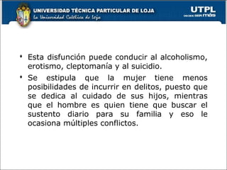  Esta disfunción puede conducir al alcoholismo,
erotismo, cleptomanía y al suicidio.
 Se estipula que la mujer tiene menos
posibilidades de incurrir en delitos, puesto que
se dedica al cuidado de sus hijos, mientras
que el hombre es quien tiene que buscar el
sustento diario para su familia y eso le
ocasiona múltiples conflictos.
67
 