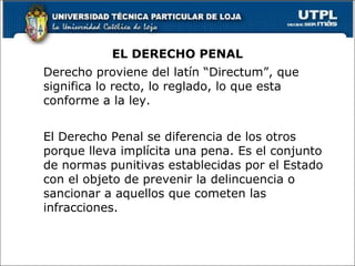 EL DERECHO PENAL
Derecho proviene del latín “Directum”, que
significa lo recto, lo reglado, lo que esta
conforme a la ley.
El Derecho Penal se diferencia de los otros
porque lleva implícita una pena. Es el conjunto
de normas punitivas establecidas por el Estado
con el objeto de prevenir la delincuencia o
sancionar a aquellos que cometen las
infracciones.
68
 