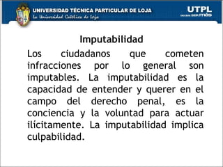 Imputabilidad
Los ciudadanos que cometen
infracciones por lo general son
imputables. La imputabilidad es la
capacidad de entender y querer en el
campo del derecho penal, es la
conciencia y la voluntad para actuar
ilícitamente. La imputabilidad implica
culpabilidad.
69
 