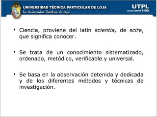  Ciencia, proviene del latín scientia, de scire,
que significa conocer.
 Se trata de un conocimiento sistematizado,
ordenado, metódico, verificable y universal.
 Se basa en la observación detenida y dedicada
y de los diferentes métodos y técnicas de
investigación.
 