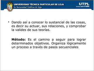  Dando así a conocer lo sustancial de las cosas,
es decir su actuar, sus relaciones, y comprobar
la valides de sus teorías.
Método: Es el camino a seguir para lograr
determinados objetivos. Organiza lógicamente
un proceso a través de pasos secuenciales
 