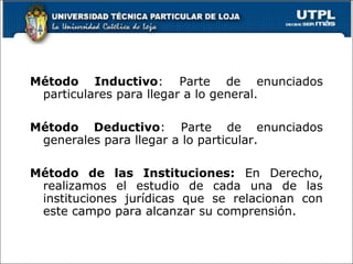 Método Inductivo: Parte de enunciados
particulares para llegar a lo general.
Método Deductivo: Parte de enunciados
generales para llegar a lo particular.
Método de las Instituciones: En Derecho,
realizamos el estudio de cada una de las
instituciones jurídicas que se relacionan con
este campo para alcanzar su comprensión.
 