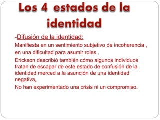 -Difusión de la identidad:
Manifiesta en un sentimiento subjetivo de incoherencia ,
en una dificultad para asumir roles .
Erickson describió también cómo algunos individuos
tratan de escapar de este estado de confusión de la
identidad merced a la asunción de una identidad
negativa.
No han experimentado una crisis ni un compromiso.
 