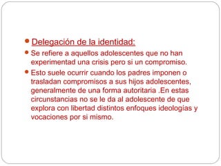 Delegación de la identidad:
 Se refiere a aquellos adolescentes que no han
  experimentad una crisis pero si un compromiso.
 Esto suele ocurrir cuando los padres imponen o
  trasladan compromisos a sus hijos adolescentes,
  generalmente de una forma autoritaria .En estas
  circunstancias no se le da al adolescente de que
  explora con libertad distintos enfoques ideologías y
  vocaciones por si mismo.
 