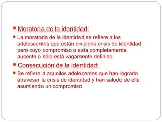 Moratoria de la identidad:
 La moratoria de la identidad se refiere a los
  adolescentes que están en plena crisis de identidad
  pero cuyo compromiso o esta completamente
  ausente o sólo está vagamente definido.
Consecución de la identidad:
 Se refiere a aquellos adolecentes que han logrado
 atravesar la crisis de identidad y han saludo de ella
 asumiendo un compromiso
 