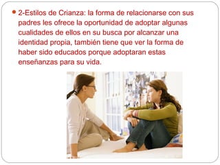  2-Estilos de Crianza: la forma de relacionarse con sus
  padres les ofrece la oportunidad de adoptar algunas
  cualidades de ellos en su busca por alcanzar una
  identidad propia, también tiene que ver la forma de
  haber sido educados porque adoptaran estas
  enseñanzas para su vida.
 