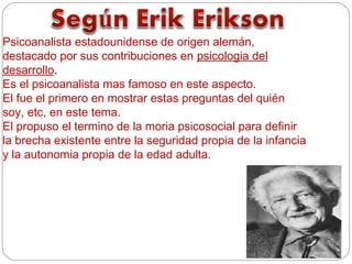 Psicoanalista estadounidense de origen alemán,
destacado por sus contribuciones en psicologia del
desarrollo.
Es el psicoanalista mas famoso en este aspecto.
El fue el primero en mostrar estas preguntas del quién
soy, etc, en este tema.
El propuso el termino de la moria psicosocial para definir
la brecha existente entre la seguridad propia de la infancia
y la autonomia propia de la edad adulta.
 