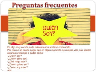 Es algo muy común en la adolescencia sentirse confundido.
Por eso no se puede negar que en algún momento de nuestra vida nos asalten
algunas preguntas o dudas cómo:
-¿Quién soy?
-¿Quién debo ser?
-¿Qué hago aquí?
-¿Quién quiero ser?
-¿Cómo voy a ser?
-etc.
 