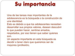 Una de las tareas mas importantes de la
adolescencia es la búsqueda o la construcción de
una identidad.
Esto es debido a que los adolescentes necesitan
desarrollar sus propios valores, desean descubrir
lo que pueden hacer, sentirse amados,
respetados, por eso tienen que saber quienes
son.
Un aspecto importante en esta búsqueda es
decidir o tener claro que queremos ser de
mayores (profesión).
 