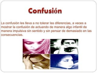 La confusión les lleva a no tolerar las diferencias, a veces a
mostrar la confusión de actuando de manera algo infantil de
manera impulsiva sin sentido y sin pensar de demasiado en las
consecuencias.
 
