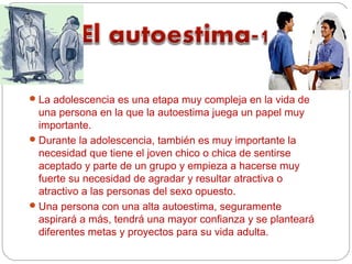  La adolescencia es una etapa muy compleja en la vida de
  una persona en la que la autoestima juega un papel muy
  importante.
 Durante la adolescencia, también es muy importante la
  necesidad que tiene el joven chico o chica de sentirse
  aceptado y parte de un grupo y empieza a hacerse muy
  fuerte su necesidad de agradar y resultar atractiva o
  atractivo a las personas del sexo opuesto.
 Una persona con una alta autoestima, seguramente
  aspirará a más, tendrá una mayor confianza y se planteará
  diferentes metas y proyectos para su vida adulta.
 