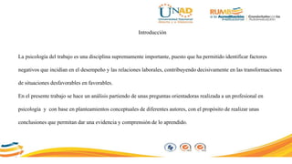 Introducción
La psicología del trabajo es una disciplina supremamente importante, puesto que ha permitido identificar factores
negativos que incidían en el desempeño y las relaciones laborales, contribuyendo decisivamente en las transformaciones
de situaciones desfavorables en favorables.
En el presente trabajo se hace un análisis partiendo de unas preguntas orientadoras realizada a un profesional en
psicología y con base en planteamientos conceptuales de diferentes autores, con el propósito de realizar unas
conclusiones que permitan dar una evidencia y comprensión de lo aprendido.
 