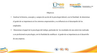 Objetivos
• Analizar la historia, concepto y campos de acción de la psicología laboral, con la finalidad de determinar
el grado de su importancia en los entornos empresariales y su influencia en el desempeño de los
empleados.
• Determinar el papel de la psicología del trabajo, partiendo de los resultados de una entreviste realizada
a un profesional en psicología, con la finalidad de establecer el grado de su importancia en el desarrollo
de una empresa.
 