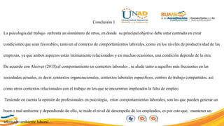 Conclusión 1
La psicología del trabajo enfrenta un sinnúmero de retos, en donde su principal objetivo debe estar centrado en crear
condiciones que sean favorables, tanto en el contexto de comportamientos laborales, como en los niveles de productividad de las
empresas, ya que ambos aspectos están íntimamente relacionados y en muchas ocasiones, una condición depende de la otra.
De acuerdo con Alcover (2015),el comportamiento en contextos laborales , se alude tanto a aquellos más frecuentes en las
sociedades actuales, es decir, contextos organizacionales, contextos laborales específicos, centros de trabajo compartidos, así
como otros contextos relacionados con el trabajo en los que se encuentran implicados la falta de empleo.
Teniendo en cuenta la opinión de profesionales en psicología, estos comportamientos laborales, son los que pueden generar un
buen o mal ambiente y dependiendo de ello, se mide el nivel de desempeño de los empleados, es por esto que, mantener un
adecuado ambiente laboral…
 