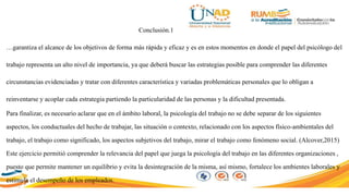 Conclusión.1
…garantiza el alcance de los objetivos de forma más rápida y eficaz y es en estos momentos en donde el papel del psicólogo del
trabajo representa un alto nivel de importancia, ya que deberá buscar las estrategias posible para comprender las diferentes
circunstancias evidenciadas y tratar con diferentes característica y variadas problemáticas personales que lo obligan a
reinventarse y acoplar cada estrategia partiendo la particularidad de las personas y la dificultad presentada.
Para finalizar, es necesario aclarar que en el ámbito laboral, la psicología del trabajo no se debe separar de los siguientes
aspectos, los conductuales del hecho de trabajar, las situación o contexto, relacionado con los aspectos físico-ambientales del
trabajo, el trabajo como significado, los aspectos subjetivos del trabajo, mirar el trabajo como fenómeno social. (Alcover,2015)
Este ejercicio permitió comprender la relevancia del papel que juega la psicología del trabajo en las diferentes organizaciones ,
puesto que permite mantener un equilibrio y evita la desintegración de la misma, así mismo, fortalece los ambientes laborales y
estimula el desempeño de los empleados.
 