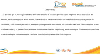 Conclusión 2
…Es por ello, que el psicólogo del trabajo debe estar presente en todos los procesos de las empresas, desde la selección del
personal, hasta desintegración de los mismos, debido a que de esta manera conoce los diferentes causales que originaron las
situaciones y crea acciones preventivas para evitar que se presenten nuevamente, Por otro lado, debe crear condiciones que eviten
la desmotivación y la generación de problemas de interacción entre los empleados y buscar estrategias favorables que fortalezcan
la convivencia y de esta manera evitar conflictos que afecten la productividad de la empresas.
 
