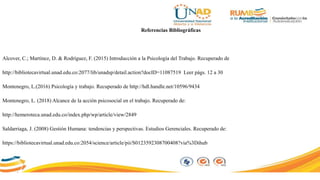 Referencias Bibliográficas
Alcover, C.; Martínez, D. & Rodríguez, F. (2015) Introducción a la Psicología del Trabajo. Recuperado de
http://bibliotecavirtual.unad.edu.co:2077/lib/unadsp/detail.action?docID=11087519 Leer págs. 12 a 30
Montenegro, L.(2016) Psicología y trabajo. Recuperado de http://hdl.handle.net/10596/9434
Montenegro, L. (2018) Alcance de la acción psicosocial en el trabajo. Recuperado de:
http://hemeroteca.unad.edu.co/index.php/wp/article/view/2849
Saldarriaga, J. (2008) Gestión Humana: tendencias y perspectivas. Estudios Gerenciales. Recuperado de:
https://bibliotecavirtual.unad.edu.co:2054/science/article/pii/S0123592308700408?via%3Dihub
 