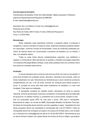 Coordenação da disciplina
Coordenadora da disciplina: Profa. Dra. Elisa Brietzke. Médica psiquiatra. Professora
adjunta do Departamento de Psiquiatria da UNIFESP.
E-mail: elisabrietzke@hotmail.com.
Secretária: Sra. Luci Zeferino. E-mail: linc.unifesp@gmail.com.
Endereço para contato:
Rua Pedro de Toledo, 669-3º andar, Fundos. Edifício de Pesquisas II.
Fone: (11) 5576-4845.
Metodologia:
Serão realizadas aulas expositivas conforme o programa abaixo. A presença é
obrigatória e haverá chamada em todas as aulas. Ausências excessivas poderão implicar
em reprovação, conforme normas da Universidade. Casos de ausências justificadas por
motivo de doença devem ser comunicadas à secretaria da disciplina em, no máximo, 7
dias, com atestado médico.
Todas as aulas trarão leituras complementares sugeridas, que solidificam e
ampliam o conhecimento. Além das leituras na apostila, a disciplina terá página específica
no Facebook (Psicologia Médica Unifesp), onde serão postados links com conteúdo online
que possa ser acessado pelos alunos.
Avaliação:
A nota da disciplina será a soma da nota da prova final e da nota na monografia. A
prova final consistirá em avaliação escrita, descritiva, individual e sem consulta, sobre os
temas trabalhados em aula. Recomenda-se fortemente que o aluno mantenha as leituras
complementares em dia, a fim de evitar acúmulo de conteúdo para estudo próximo à
prova. A correção da prova será feita pelos professores da disciplina e a nota será
divulgada 7 dias após sua realização.
A monografia consistirá em trabalho escrito, abordando um tema ou assunto
relevante, de forma aprofundada, coerente e consistente. A monografia deve ser elaborada
em grupos de, no máximo 4 alunos, e, juntamente com a prova escrita, comporá a nota
final em proporções iguais (50% da nota para a prova, 50% para a monografia).
Recomenda-se seguir as normas da ABNT (Associação Brasileira de Normas Técnicas).
Os temas da monografia devem abordar uma das sugestões a seguir. Sugestões fora dos
temas propostos devem ser submetidas à coordenação até o dia 01/10/2014. Todas as
monografias devem ser entregues em papel e em arquivo em formato word, a ser enviado
por e-mail para linc.unifesp@gmail.com até às 0 h do dia 08/12/2014. Recomenda-se que
os alunos tenham cuidado com cópias literais de trechos de livros e artigos, que possam
 