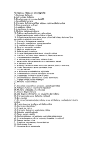 Temas sugeridos para a monografia:
1. Sociologia da Saúde
2. Antropologia da Saúde
3. Desafios para a prevenção da AIDS
4. Sexualidade humana
5. O impacto do Programa Mais Médicos na comunidade médica
6. Parto e cesariana no Brasil
7. A saúde do médico
8. A identidade do médico
9. Medicina tradicional indígena
10. Práticas médicas tradicionais e alternativas
11. Financimento para a saúde pública no Brasil
12. O funcionamento de grupos de ajuda mútua (“Alcoólicos Anônimos”) na
promoção da abstinência de álcool
13. O impacto do tabagismo na saúde
14. Formação especializada versus generalista
15. A história da medicina no Brasil
16. Ética na reprodução assistida
17. Medicina e religiosidade
18. Relação médico-paciente
19. O papel das ligas acadêmicas na formação médica
20. O impacto dos maus tratos na infância na saúde do adulto
21. O envelhecimento saudável
22. A informação sobre saúde na mídia no Brasil
23. Expectativas dos pacientes sobre o atendimento médico
24. A saúde da mulher
25. Rankings de classificações dos cursos médicos: mito ou realidade
26. O mito de Asclépio e a arte perdida de curar
27. O que é saúde?
28. A atualidade do juramento de Hipócrates
29. O modelo biopsicossocial: vantagens e críticas
30. O desafio do controle do crack no Brasil
31. Descriminalização da maconha: a visão da medicina
32. O papel terapêutico da meditação
33. Medicina psicossomática
5
34. Conceitos psicanalíticos aplicados à psicologia médica
35. Relações humanas no ambiente hospitalar
36. Medicina embasada em evidências
37. Origens da psicoterapia
38. Uso de psicoestimulantes por estudantes de medicina
39. O programa de saúde da família no Brasil
40. Erro médico
41. Os conselhos regionais de medicina e sua atividade na regulação do trabalho
médico
42. A abordagem da família na atividade médica
43. Como dar más notícias?
44. A morte e o morrer
45. O impacto da internet na atividade médica
46. Gravidez na adolescência
47. Redes sociais e saúde
48. Confidencialidade e privacidade na era das redes sociais
49. O paciente deve ou não ter o número do celular do médico?
50. Doença mental e crime
51. O estigma e as doenças dermatológicas
52. Síndrome de Down
53. Humanização da assistência
 
