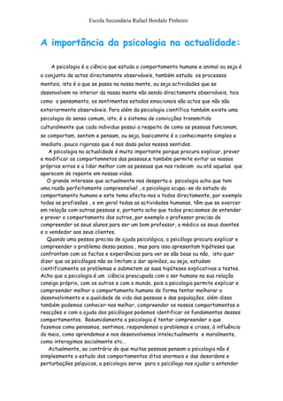 Escola Secundária Rafael Bordalo Pinheiro



A importância da psicologia na actualidade:

    A psicologia é a ciência que estuda o comportamento humano e animal ou seja é
o conjunto de actos directamente observáveis, também estuda os processos
mentais, isto é o que se passa na nossa mente, ou seja actividades que se
desenvolvem no interior da nossa mente não sendo directamente observáveis, tais
como o pensamento, os sentimentos estados emocionais são actos que não são
exteriormente observáveis. Para além da psicologia científica também existe uma
psicologia do senso comum, isto, é o sistema de convicções transmitido
culturalmente que cada individuo possui a respeito de como as pessoas funcionam,
se comportam, sentem e pensam, ou seja, basicamnte é o conhecimento simples e
imediato, pouco rigoroso que é nos dado pelos nossos sentidos.
   A psicologia na actualidade é muito importante porque procura explicar, prever
e modificar os comportamnetos das pessoas,e também permite evitar os nossos
próprios erros e a lidar melhor com as pessoas que nos rodeiam ou até aquelas que
aparecem de repente em nossas vidas.
   O grande interesse que actualmente nos desperta a psicologia acho que tem
uma razão perfeitamente compreensível , a psicologia ocupa.-se do estudo do
comportamento humano e este tema afecta-nos a todos directamente, por exemplo
todas as profissões , e em geral todas as actividades humanas, têm que se exercer
em relação com outras pessoas e, portanto acho que todos precisamos de entender
e prever o comportamento dos outros, por exemplo o professor precisa de
compreender os seus alunos para ser um bom professor, o médico os seus doentes
e o vendedor aos seus clientes.
   Quando uma pessoa precisa de ajuda psicológica, o psicólogo procura explicar e
compreender o problema dessa pessoa , mas para isso apresentam hipóteses que
confrontam com os factos e experiências para ver se são boas ou não, isto quer
dizer que os psicólogos não se limitam a dar opiniões, ou seja, estudam
cientificamente os problemas e submetem as suas hipóteses explicativas a testes.
Acho que a psicologia é um ciência preocupada com o ser humano na sua relação
consigo próprio, com os outros e com o mundo, pois a psicologia permite explicar e
compreender melhor o comportamento humano de forma tentar melhorar o
desenvolvimento e a qualidade de vida das pessoas e das populações, além disso
também podemos conhecer-nos melhor, compreender os nossos comportamentos e
reacções e com a ajuda dos psicólogos podemos identificar os fundamentos desses
comportamentos. Resumidamente a psicologia é tentar compreender o que
fazemos como pensamos, sentimos, respondemos a problemas e crises, à influência
do meio, como aprendemos e nos desenvolvemos intelectualmente e moralmente,
como interagimos socialmente etc…
   Actualmente, ao contrário do que muitas pessoas pensam a psicologia não é
simplesmente o estudo dos comportamentos ditos anormais e das desordens e
perturbações psíquicas, a psicologia serve para o psicólogo nos ajudar a entender
 
